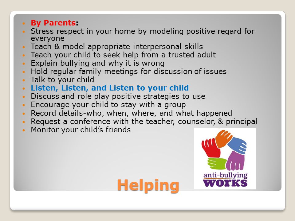 Helping By Parents: Stress respect in your home by modeling positive regard for everyone Teach & model appropriate interpersonal skills Teach your child to seek help from a trusted adult Explain bullying and why it is wrong Hold regular family meetings for discussion of issues Talk to your child Listen, Listen, and Listen to your child Discuss and role play positive strategies to use Encourage your child to stay with a group Record details-who, when, where, and what happened Request a conference with the teacher, counselor, & principal Monitor your child’s friends