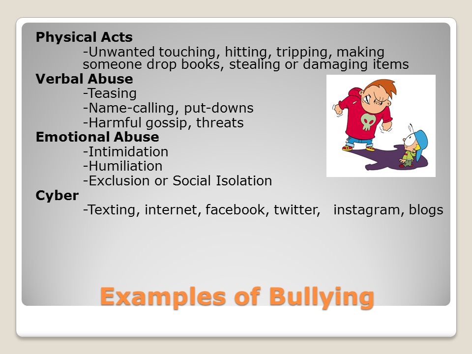 Examples of Bullying Physical Acts -Unwanted touching, hitting, tripping, making someone drop books, stealing or damaging items Verbal Abuse -Teasing -Name-calling, put-downs -Harmful gossip, threats Emotional Abuse -Intimidation -Humiliation -Exclusion or Social Isolation Cyber -Texting, internet, facebook, twitter, instagram, blogs