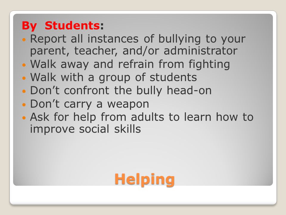 Helping By Students: Report all instances of bullying to your parent, teacher, and/or administrator Walk away and refrain from fighting Walk with a group of students Don’t confront the bully head-on Don’t carry a weapon Ask for help from adults to learn how to improve social skills