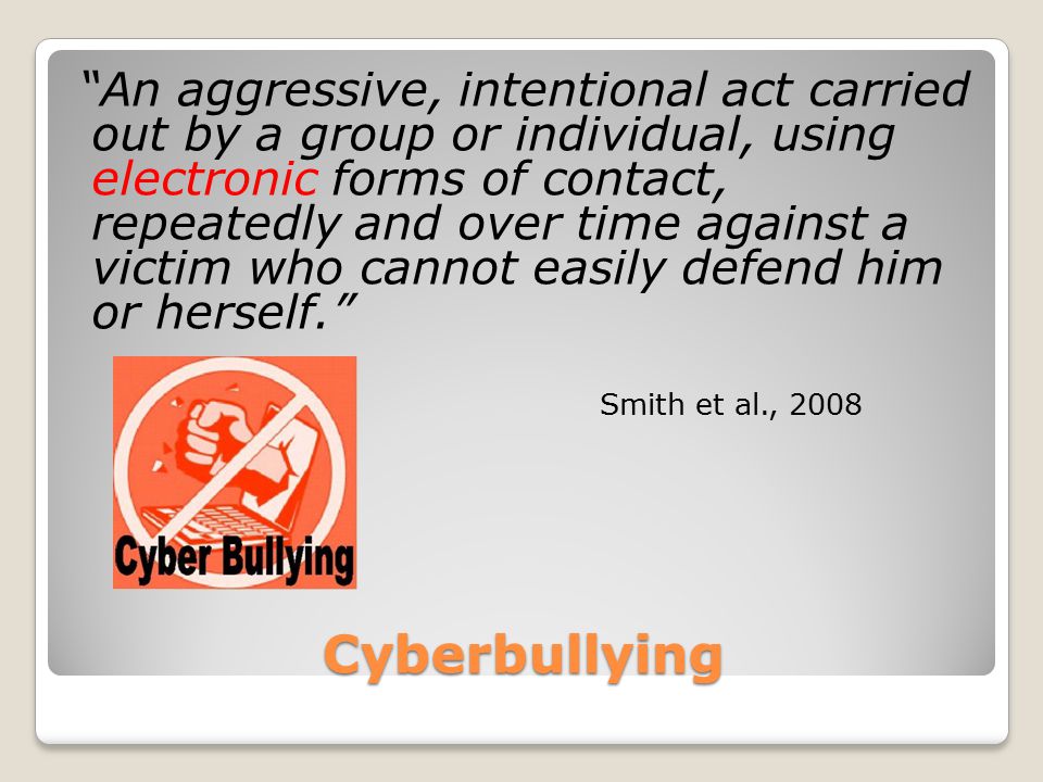 Cyberbullying An aggressive, intentional act carried out by a group or individual, using electronic forms of contact, repeatedly and over time against a victim who cannot easily defend him or herself. Smith et al., 2008