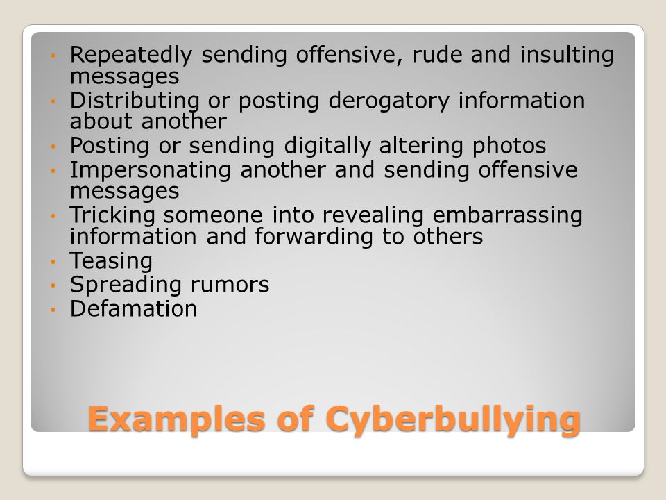 Examples of Cyberbullying Repeatedly sending offensive, rude and insulting messages Distributing or posting derogatory information about another Posting or sending digitally altering photos Impersonating another and sending offensive messages Tricking someone into revealing embarrassing information and forwarding to others Teasing Spreading rumors Defamation
