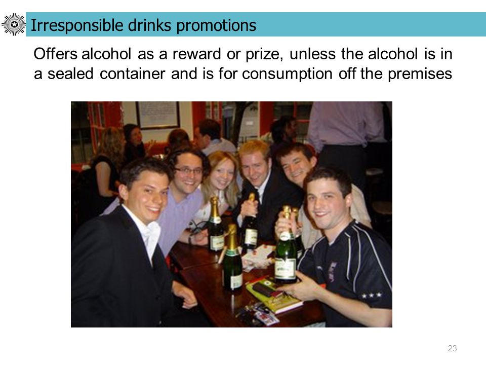 23 Offers alcohol as a reward or prize, unless the alcohol is in a sealed container and is for consumption off the premises Irresponsible drinks promotions