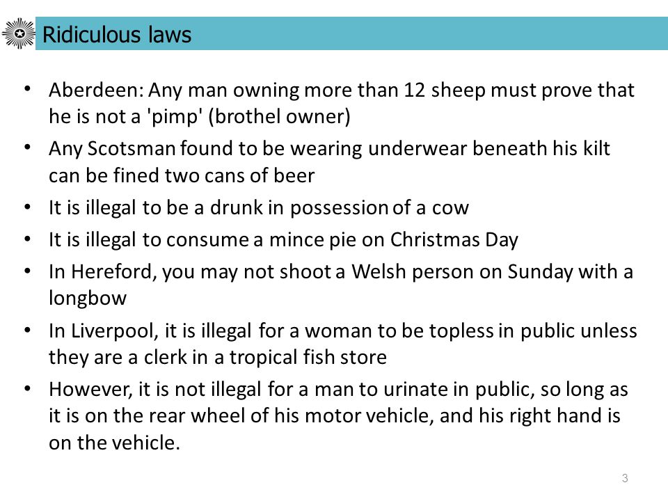 3 Aberdeen: Any man owning more than 12 sheep must prove that he is not a pimp (brothel owner) Any Scotsman found to be wearing underwear beneath his kilt can be fined two cans of beer It is illegal to be a drunk in possession of a cow It is illegal to consume a mince pie on Christmas Day In Hereford, you may not shoot a Welsh person on Sunday with a longbow In Liverpool, it is illegal for a woman to be topless in public unless they are a clerk in a tropical fish store However, it is not illegal for a man to urinate in public, so long as it is on the rear wheel of his motor vehicle, and his right hand is on the vehicle.