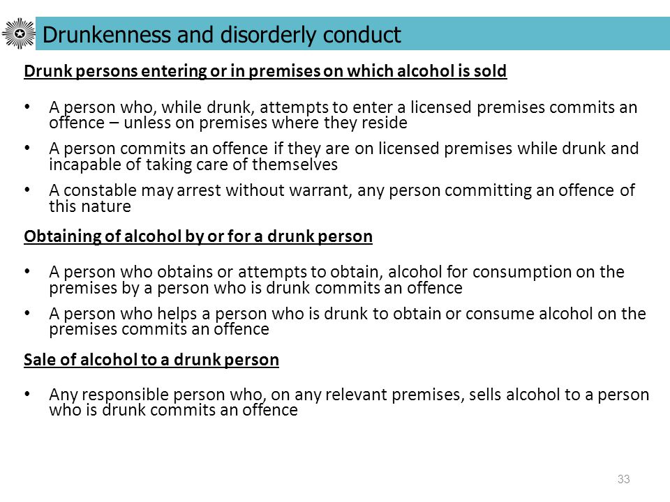 33 Drunk persons entering or in premises on which alcohol is sold A person who, while drunk, attempts to enter a licensed premises commits an offence – unless on premises where they reside A person commits an offence if they are on licensed premises while drunk and incapable of taking care of themselves A constable may arrest without warrant, any person committing an offence of this nature Obtaining of alcohol by or for a drunk person A person who obtains or attempts to obtain, alcohol for consumption on the premises by a person who is drunk commits an offence A person who helps a person who is drunk to obtain or consume alcohol on the premises commits an offence Sale of alcohol to a drunk person Any responsible person who, on any relevant premises, sells alcohol to a person who is drunk commits an offence Drunkenness and disorderly conduct