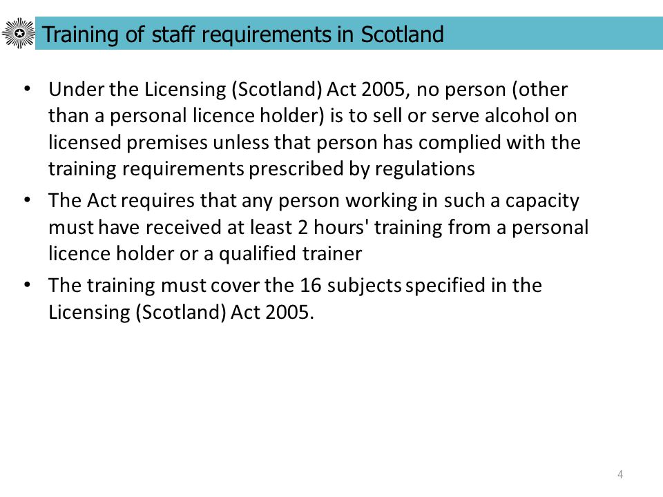 4 Under the Licensing (Scotland) Act 2005, no person (other than a personal licence holder) is to sell or serve alcohol on licensed premises unless that person has complied with the training requirements prescribed by regulations The Act requires that any person working in such a capacity must have received at least 2 hours training from a personal licence holder or a qualified trainer The training must cover the 16 subjects specified in the Licensing (Scotland) Act 2005.