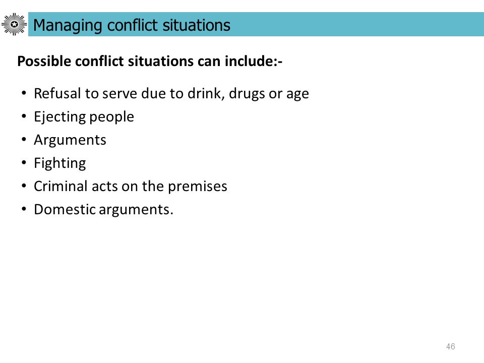 46 Possible conflict situations can include:- Managing conflict situations Refusal to serve due to drink, drugs or age Ejecting people Arguments Fighting Criminal acts on the premises Domestic arguments.