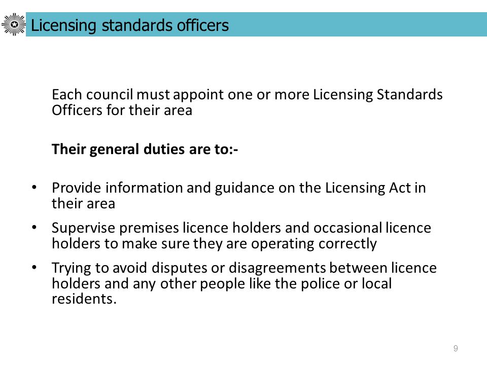 9 Each council must appoint one or more Licensing Standards Officers for their area Their general duties are to:- Provide information and guidance on the Licensing Act in their area Supervise premises licence holders and occasional licence holders to make sure they are operating correctly Trying to avoid disputes or disagreements between licence holders and any other people like the police or local residents.