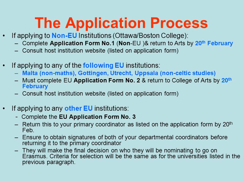 The Application Process If applying to Non-EU Institutions (Ottawa/Boston College): –Complete Application Form No.1 (Non-EU )& return to Arts by 20 th February –Consult host institution website (listed on application form) If applying to any of the following EU institutions: –Malta (non-maths), Gottingen, Utrecht, Uppsala (non-celtic studies) –Must complete EU Application Form No.