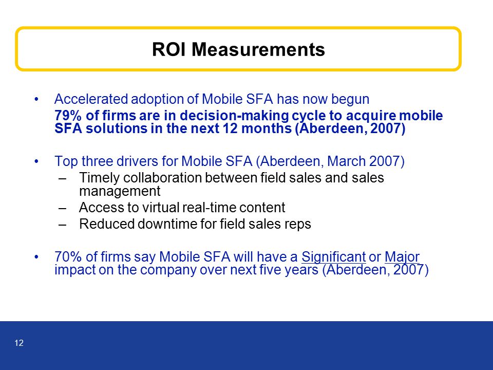 12 ROI Measurements Accelerated adoption of Mobile SFA has now begun 79% of firms are in decision-making cycle to acquire mobile SFA solutions in the next 12 months (Aberdeen, 2007) Top three drivers for Mobile SFA (Aberdeen, March 2007) –Timely collaboration between field sales and sales management –Access to virtual real-time content –Reduced downtime for field sales reps 70% of firms say Mobile SFA will have a Significant or Major impact on the company over next five years (Aberdeen, 2007)