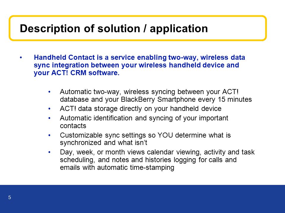 5 Description of solution / application Handheld Contact is a service enabling two-way, wireless data sync integration between your wireless handheld device and your ACT.