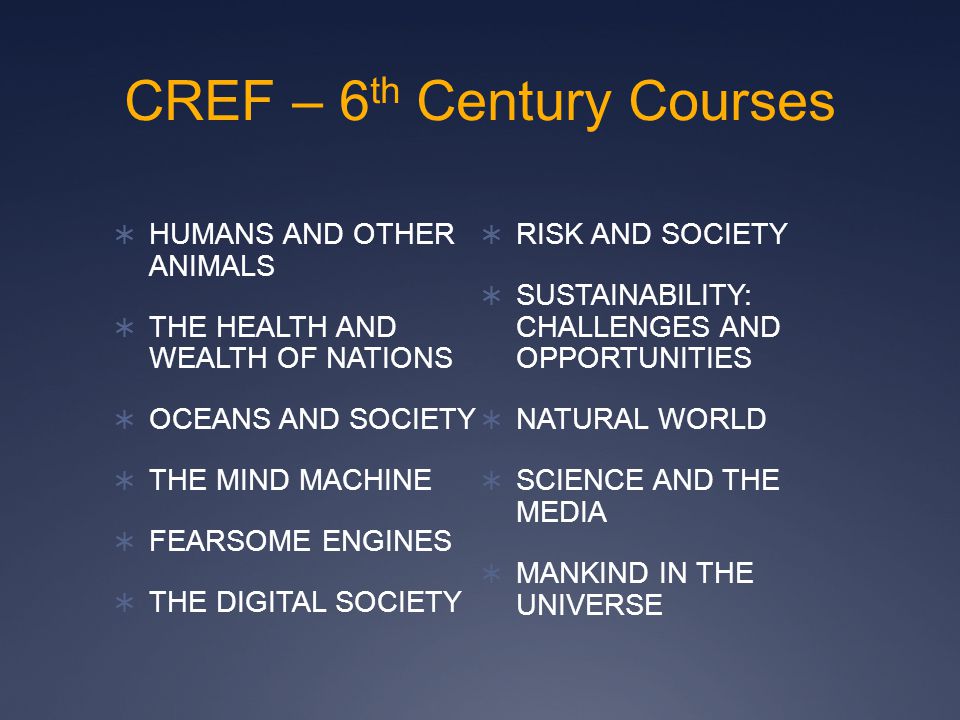 CREF – 6 th Century Courses  HUMANS AND OTHER ANIMALS  THE HEALTH AND WEALTH OF NATIONS  OCEANS AND SOCIETY  THE MIND MACHINE  FEARSOME ENGINES  THE DIGITAL SOCIETY  RISK AND SOCIETY  SUSTAINABILITY: CHALLENGES AND OPPORTUNITIES  NATURAL WORLD  SCIENCE AND THE MEDIA  MANKIND IN THE UNIVERSE