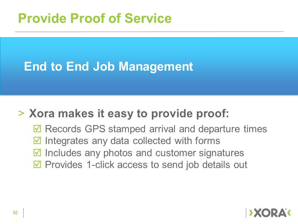 End to End Job Management >Xora makes it easy to provide proof:  Records GPS stamped arrival and departure times  Integrates any data collected with forms  Includes any photos and customer signatures  Provides 1-click access to send job details out Provide Proof of Service 30