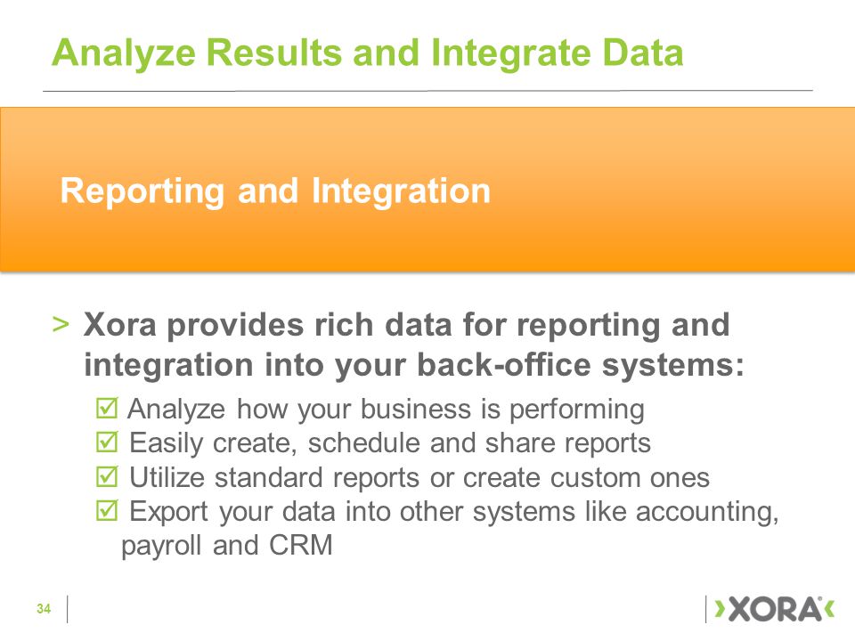 >Xora provides rich data for reporting and integration into your back-office systems:  Analyze how your business is performing  Easily create, schedule and share reports  Utilize standard reports or create custom ones  Export your data into other systems like accounting, payroll and CRM Analyze Results and Integrate Data 34