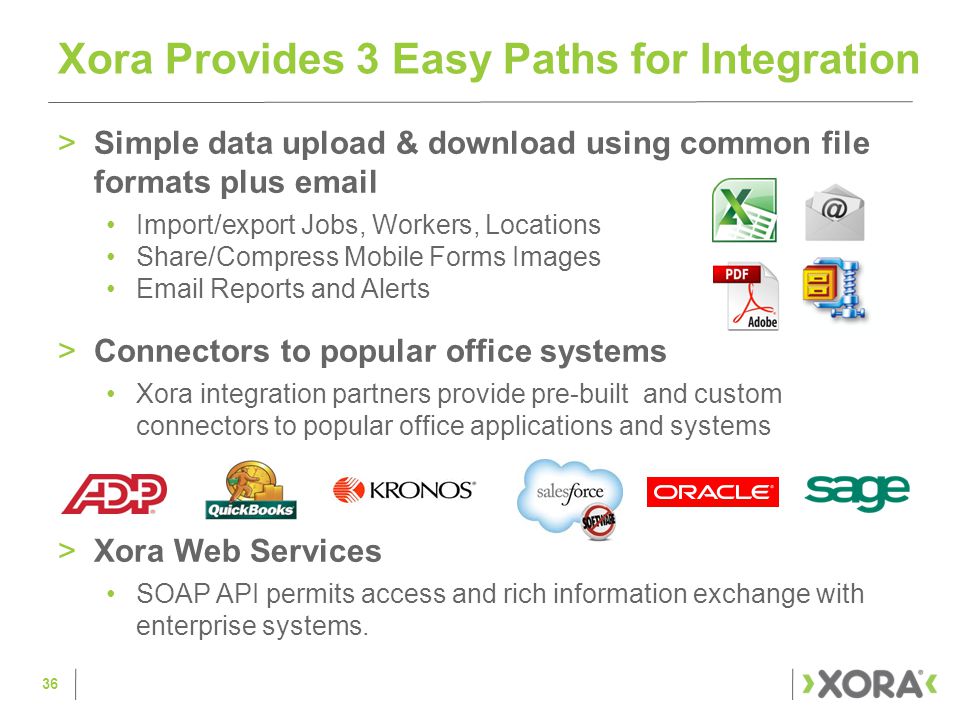 >Simple data upload & download using common file formats plus  Import/export Jobs, Workers, Locations Share/Compress Mobile Forms Images  Reports and Alerts >Connectors to popular office systems Xora integration partners provide pre-built and custom connectors to popular office applications and systems >Xora Web Services SOAP API permits access and rich information exchange with enterprise systems.