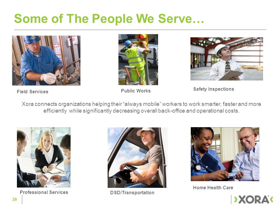 Some of The People We Serve… Xora connects organizations helping their always mobile workers to work smarter, faster and more efficiently while significantly decreasing overall back-office and operational costs.