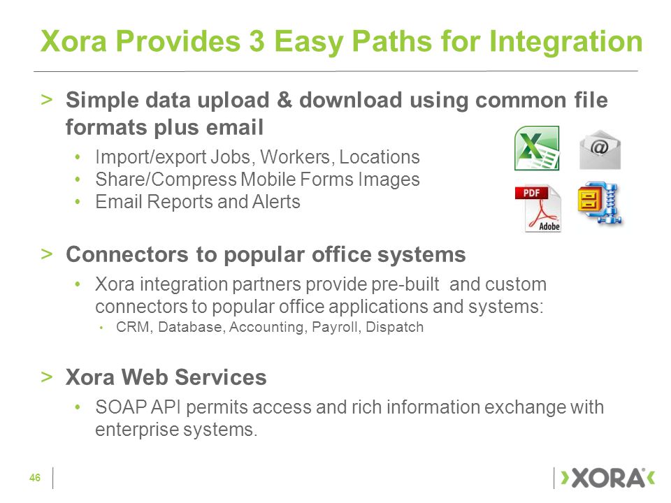 >Simple data upload & download using common file formats plus  Import/export Jobs, Workers, Locations Share/Compress Mobile Forms Images  Reports and Alerts >Connectors to popular office systems Xora integration partners provide pre-built and custom connectors to popular office applications and systems: CRM, Database, Accounting, Payroll, Dispatch >Xora Web Services SOAP API permits access and rich information exchange with enterprise systems.