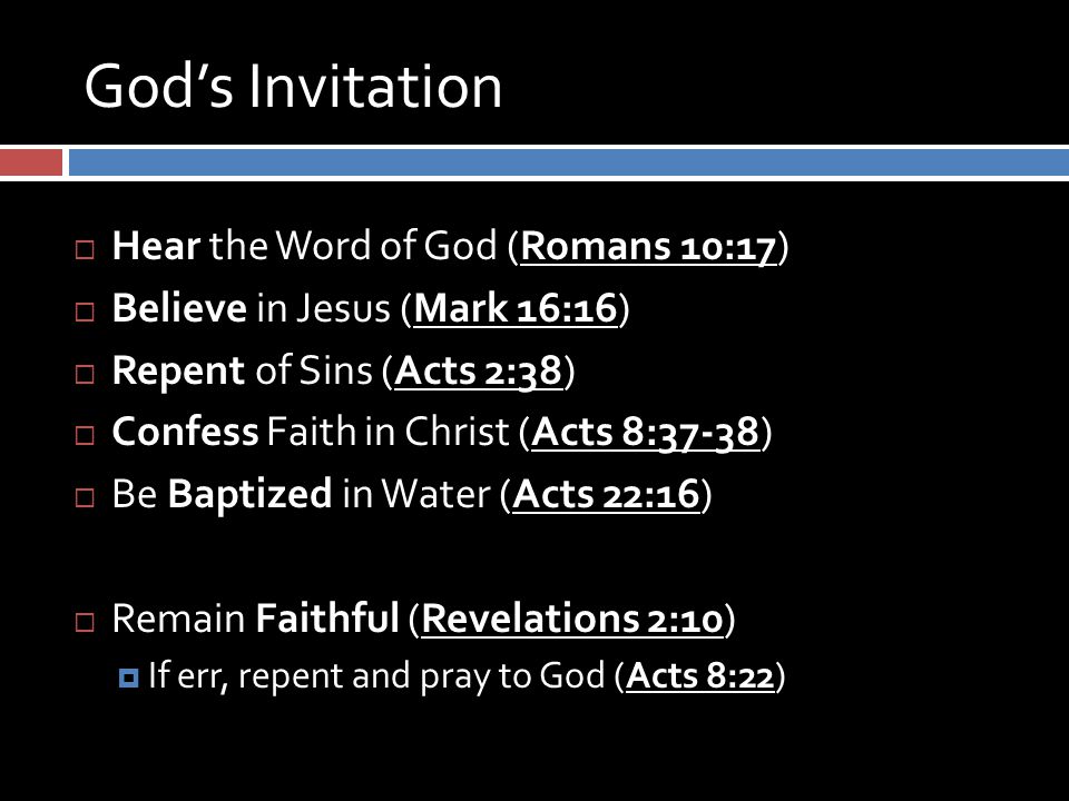 God’s Invitation  Hear the Word of God (Romans 10:17)  Believe in Jesus (Mark 16:16)  Repent of Sins (Acts 2:38)  Confess Faith in Christ (Acts 8:37-38)  Be Baptized in Water (Acts 22:16)  Remain Faithful (Revelations 2:10)  If err, repent and pray to God (Acts 8:22)