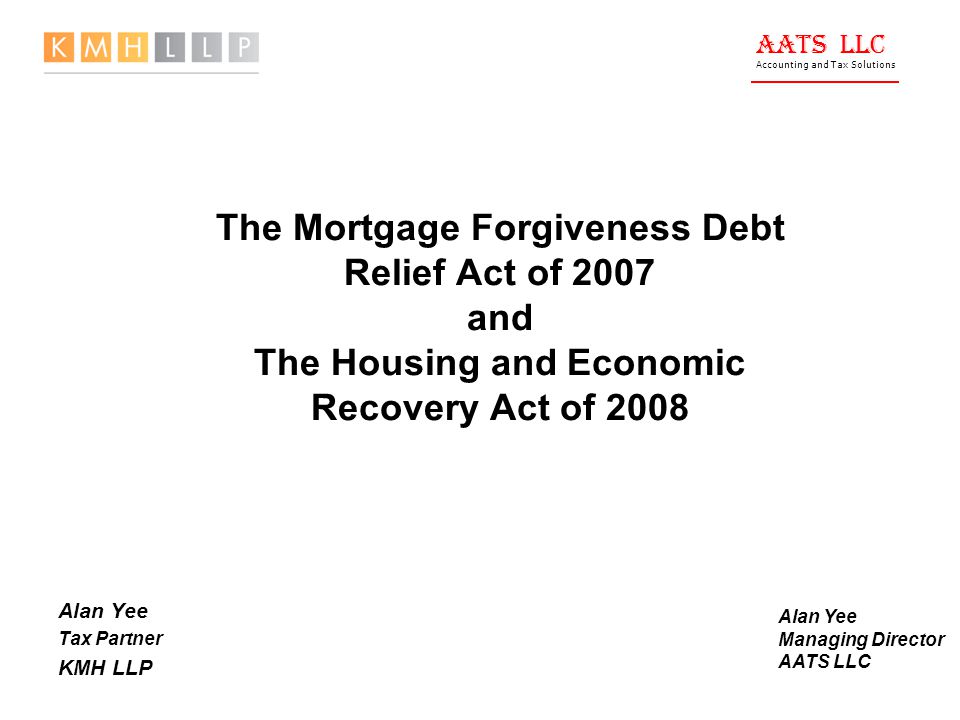 AATS LLC Accounting and Tax Solutions The Mortgage Forgiveness Debt Relief Act of 2007 and The Housing and Economic Recovery Act of 2008 Alan Yee Tax Partner KMH LLP Alan Yee Managing Director AATS LLC