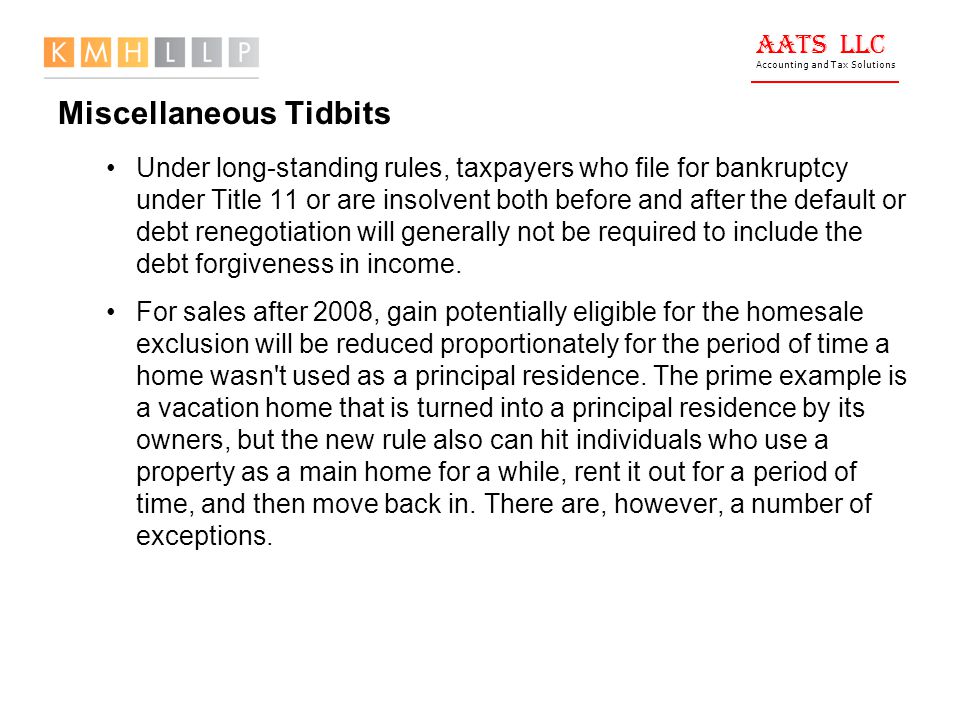 AATS LLC Accounting and Tax Solutions Miscellaneous Tidbits Under long-standing rules, taxpayers who file for bankruptcy under Title 11 or are insolvent both before and after the default or debt renegotiation will generally not be required to include the debt forgiveness in income.