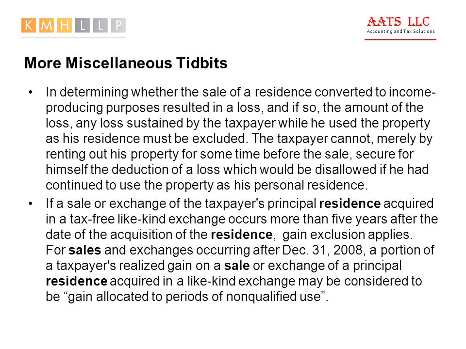 AATS LLC Accounting and Tax Solutions More Miscellaneous Tidbits In determining whether the sale of a residence converted to income- producing purposes resulted in a loss, and if so, the amount of the loss, any loss sustained by the taxpayer while he used the property as his residence must be excluded.