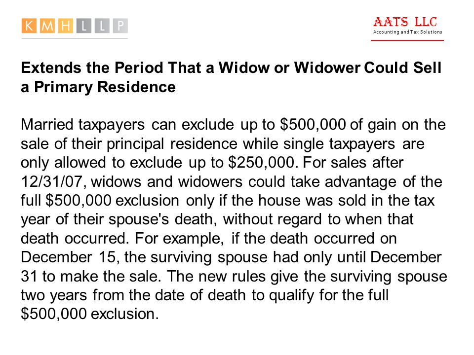 AATS LLC Accounting and Tax Solutions Extends the Period That a Widow or Widower Could Sell a Primary Residence Married taxpayers can exclude up to $500,000 of gain on the sale of their principal residence while single taxpayers are only allowed to exclude up to $250,000.
