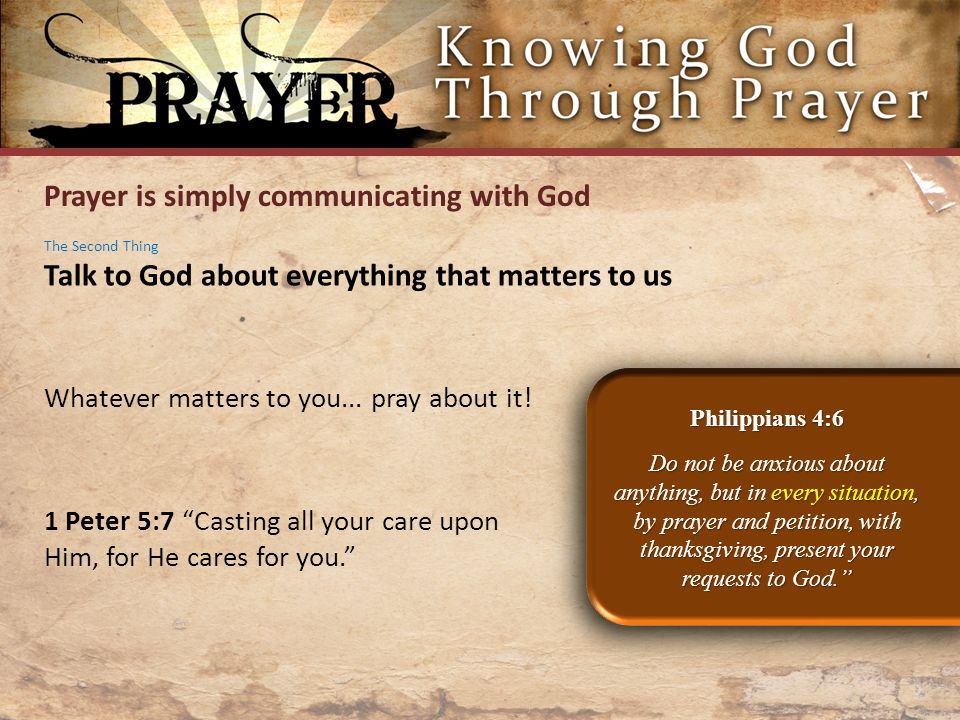 Prayer is simply communicating with God Philippians 4:6 Do not be anxious about anything, but in every situation, by prayer and petition, with thanksgiving, present your requests to God. The Second Thing Talk to God about everything that matters to us Whatever matters to you...