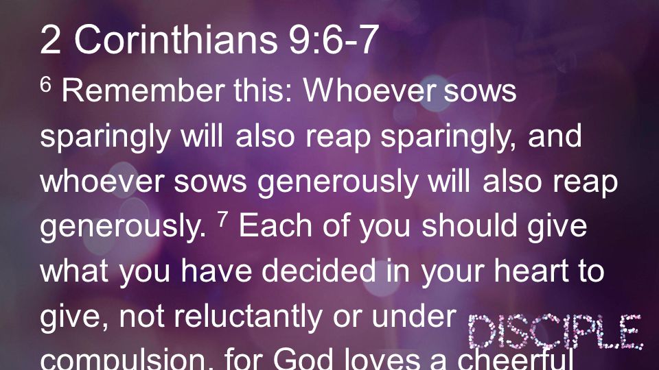 2 Corinthians 9:6-7 6 Remember this: Whoever sows sparingly will also reap sparingly, and whoever sows generously will also reap generously.