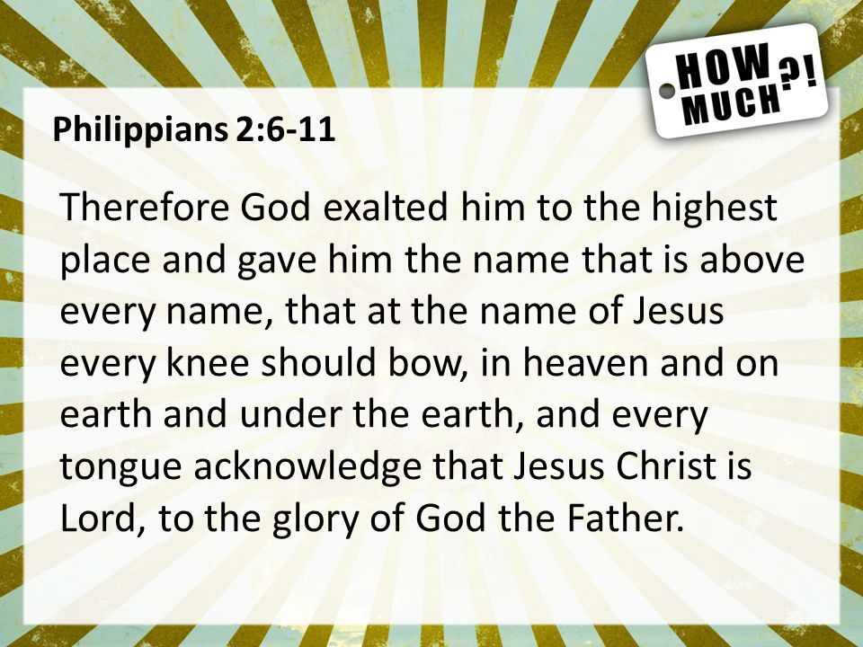 Philippians 2:6-11 Therefore God exalted him to the highest place and gave him the name that is above every name, that at the name of Jesus every knee should bow, in heaven and on earth and under the earth, and every tongue acknowledge that Jesus Christ is Lord, to the glory of God the Father.