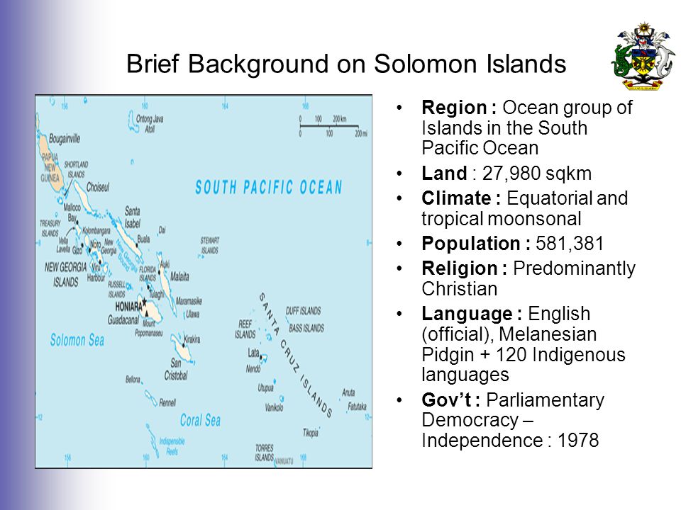 Brief Background on Solomon Islands Region : Ocean group of Islands in the South Pacific Ocean Land : 27,980 sqkm Climate : Equatorial and tropical moonsonal Population : 581,381 Religion : Predominantly Christian Language : English (official), Melanesian Pidgin Indigenous languages Gov’t : Parliamentary Democracy – Independence : 1978