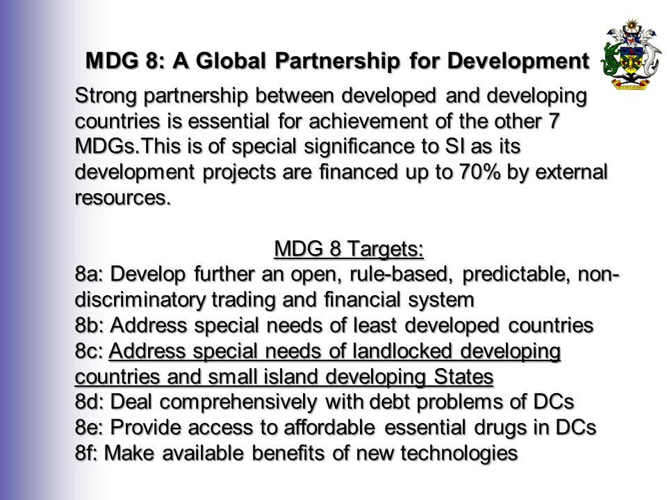 MDG 8: A Global Partnership for Development Strong partnership between developed and developing countries is essential for achievement of the other 7 MDGs.This is of special significance to SI as its development projects are financed up to 70% by external resources.