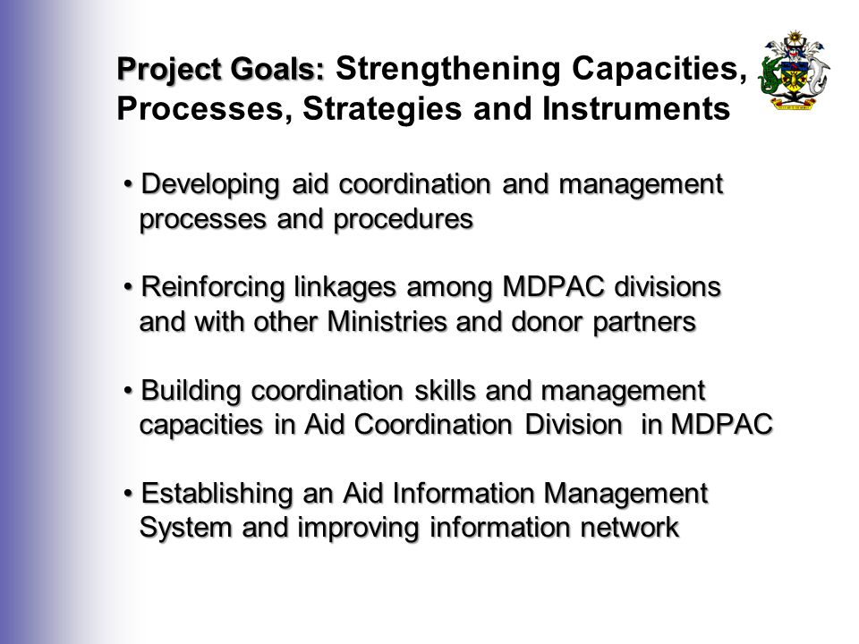 Project Goals: Project Goals: Strengthening Capacities, Processes, Strategies and Instruments Developing aid coordination and management Developing aid coordination and management processes and procedures processes and procedures Reinforcing linkages among MDPAC divisions Reinforcing linkages among MDPAC divisions and with other Ministries and donor partners and with other Ministries and donor partners Building coordination skills and management Building coordination skills and management capacities in Aid Coordination Division in MDPAC capacities in Aid Coordination Division in MDPAC Establishing an Aid Information Management Establishing an Aid Information Management System and improving information network System and improving information network