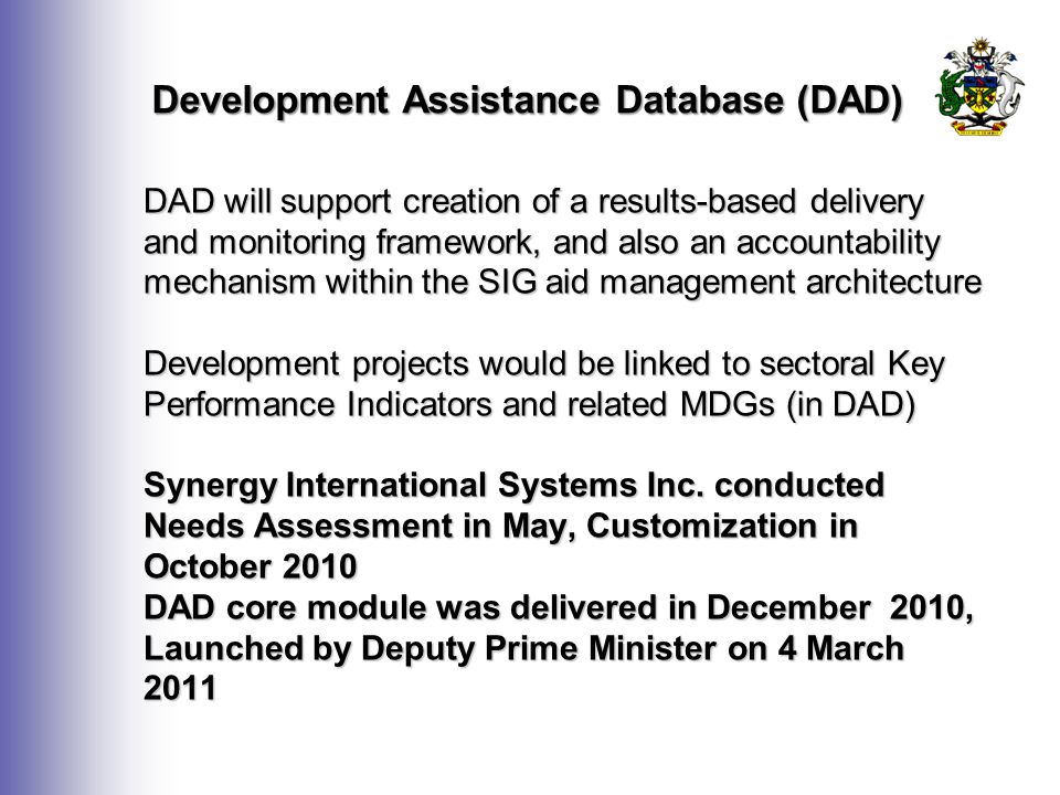 Development Assistance Database (DAD) DAD will support creation of a results-based delivery and monitoring framework, and also an accountability mechanism within the SIG aid management architecture Development projects would be linked to sectoral Key Performance Indicators and related MDGs (in DAD) Synergy International Systems Inc.