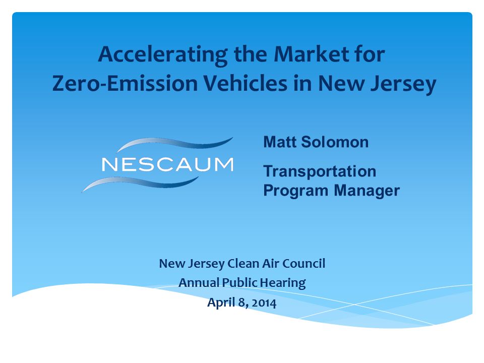 Accelerating the Market for Zero-Emission Vehicles in New Jersey New Jersey Clean Air Council Annual Public Hearing April 8, 2014 Matt Solomon Transportation Program Manager