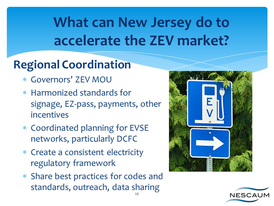 Regional Coordination  Governors’ ZEV MOU  Harmonized standards for signage, EZ-pass, payments, other incentives  Coordinated planning for EVSE networks, particularly DCFC  Create a consistent electricity regulatory framework  Share best practices for codes and standards, outreach, data sharing 12 What can New Jersey do to accelerate the ZEV market