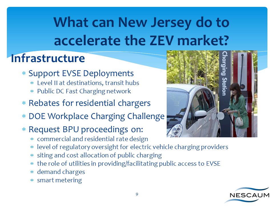 9 Infrastructure  Support EVSE Deployments  Level II at destinations, transit hubs  Public DC Fast Charging network  Rebates for residential chargers  DOE Workplace Charging Challenge  Request BPU proceedings on:  commercial and residential rate design  level of regulatory oversight for electric vehicle charging providers  siting and cost allocation of public charging  the role of utilities in providing/facilitating public access to EVSE  demand charges  smart metering What can New Jersey do to accelerate the ZEV market