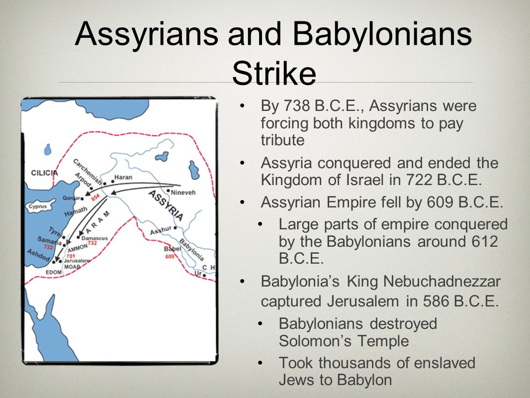 Assyrians and Babylonians Strike By 738 B.C.E., Assyrians were forcing both kingdoms to pay tribute Assyria conquered and ended the Kingdom of Israel in 722 B.C.E.