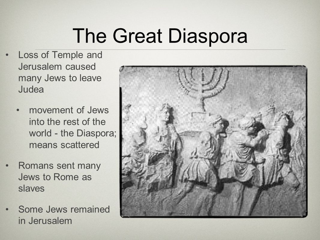 The Great Diaspora Loss of Temple and Jerusalem caused many Jews to leave Judea movement of Jews into the rest of the world - the Diaspora; means scattered Romans sent many Jews to Rome as slaves Some Jews remained in Jerusalem