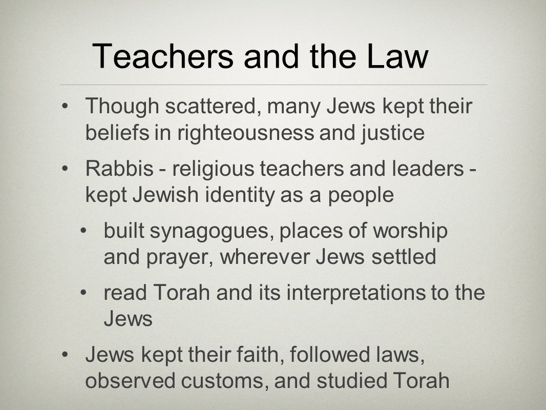 Teachers and the Law Though scattered, many Jews kept their beliefs in righteousness and justice Rabbis - religious teachers and leaders - kept Jewish identity as a people built synagogues, places of worship and prayer, wherever Jews settled read Torah and its interpretations to the Jews Jews kept their faith, followed laws, observed customs, and studied Torah
