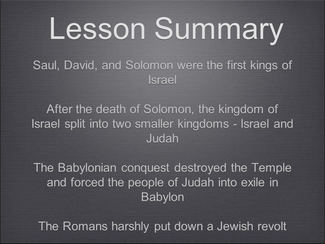 Lesson Summary Saul, David, and Solomon were the first kings of Israel After the death of Solomon, the kingdom of Israel split into two smaller kingdoms - Israel and Judah The Babylonian conquest destroyed the Temple and forced the people of Judah into exile in Babylon The Romans harshly put down a Jewish revolt The Jews held onto their faith Saul, David, and Solomon were the first kings of Israel After the death of Solomon, the kingdom of Israel split into two smaller kingdoms - Israel and Judah The Babylonian conquest destroyed the Temple and forced the people of Judah into exile in Babylon The Romans harshly put down a Jewish revolt The Jews held onto their faith