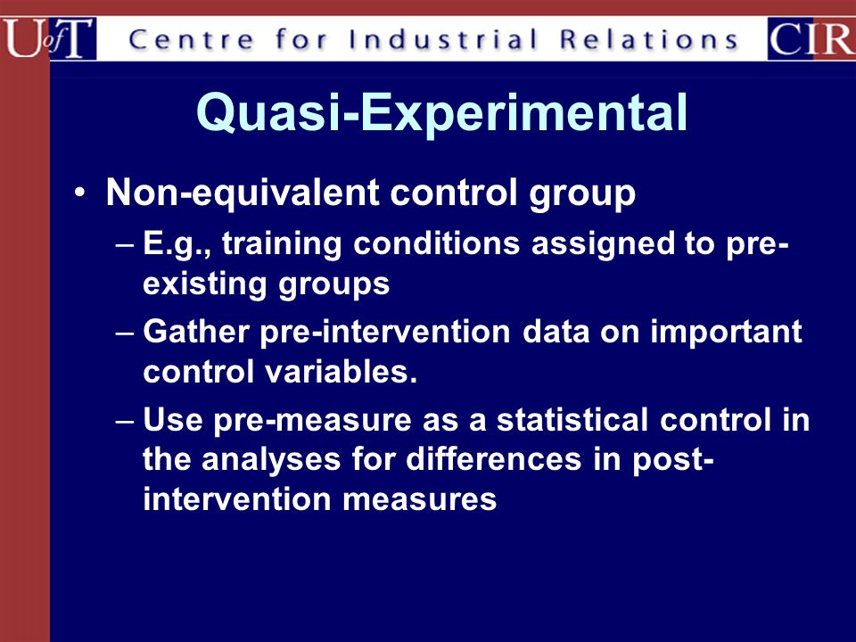 Quasi-Experimental Non-equivalent control group –E.g., training conditions assigned to pre- existing groups –Gather pre-intervention data on important control variables.