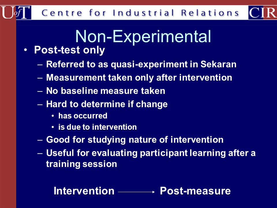 Non-Experimental Post-test only –Referred to as quasi-experiment in Sekaran –Measurement taken only after intervention –No baseline measure taken –Hard to determine if change has occurred is due to intervention –Good for studying nature of intervention –Useful for evaluating participant learning after a training session InterventionPost-measure