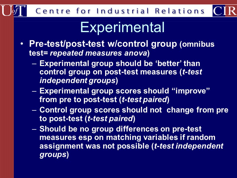 Experimental Pre-test/post-test w/control group (omnibus test= repeated measures anova) –Experimental group should be ‘better’ than control group on post-test measures (t-test independent groups) –Experimental group scores should improve from pre to post-test (t-test paired) –Control group scores should not change from pre to post-test (t-test paired) –Should be no group differences on pre-test measures esp on matching variables if random assignment was not possible (t-test independent groups)