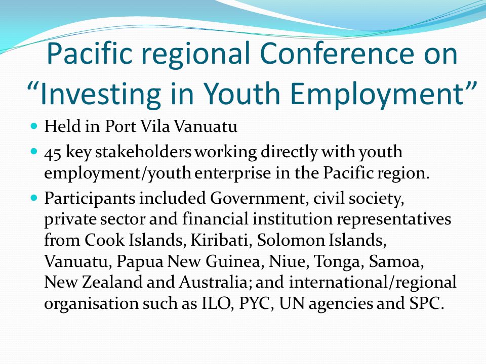 Pacific regional Conference on Investing in Youth Employment Held in Port Vila Vanuatu 45 key stakeholders working directly with youth employment/youth enterprise in the Pacific region.
