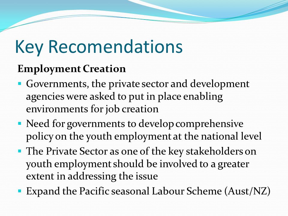 Key Recomendations Employment Creation  Governments, the private sector and development agencies were asked to put in place enabling environments for job creation  Need for governments to develop comprehensive policy on the youth employment at the national level  The Private Sector as one of the key stakeholders on youth employment should be involved to a greater extent in addressing the issue  Expand the Pacific seasonal Labour Scheme (Aust/NZ)
