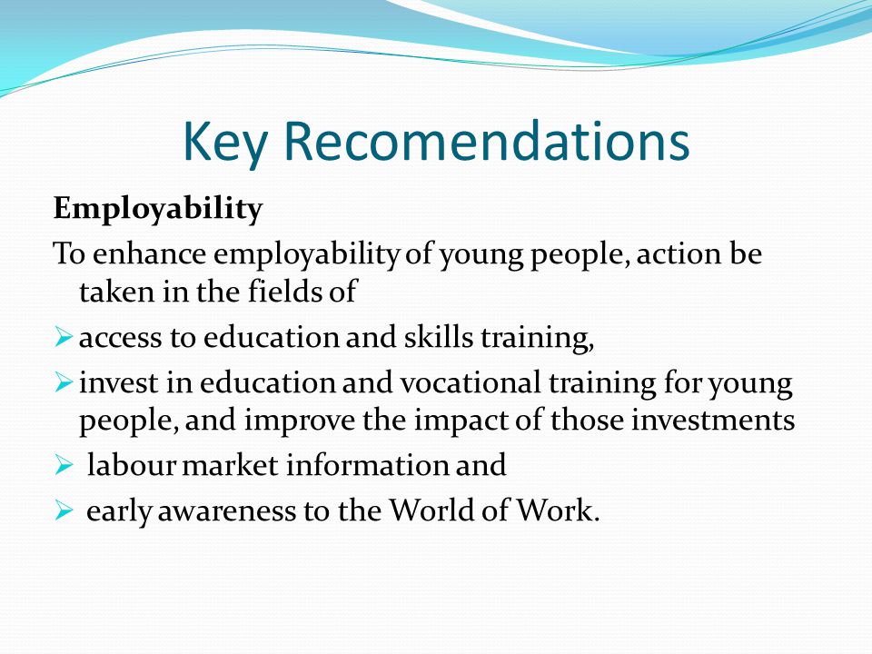 Key Recomendations Employability To enhance employability of young people, action be taken in the fields of  access to education and skills training,  invest in education and vocational training for young people, and improve the impact of those investments  labour market information and  early awareness to the World of Work.