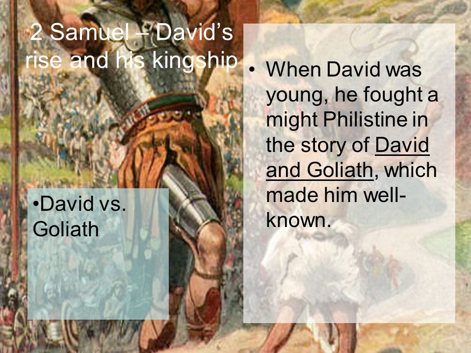 2 Samuel – David’s rise and his kingship When David was young, he fought a might Philistine in the story of David and Goliath, which made him well- known.