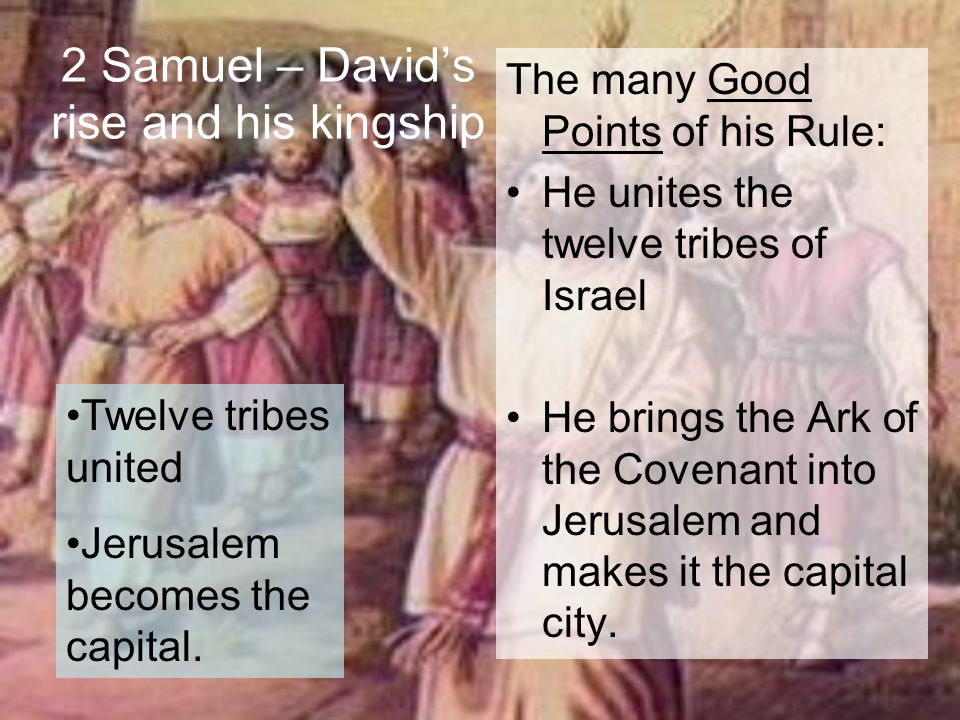 2 Samuel – David’s rise and his kingship The many Good Points of his Rule: He unites the twelve tribes of Israel He brings the Ark of the Covenant into Jerusalem and makes it the capital city.