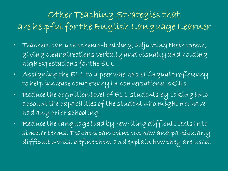 Other Teaching Strategies that are helpful for the English Language Learner Teachers can use schema-building, adjusting their speech, giving clear directions verbally and visually and holding high expectations for the ELL Assigning the ELL to a peer who has bilingual proficiency to help increase competency in conversational skills.