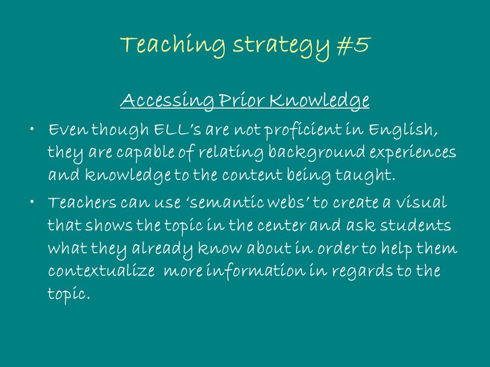 Teaching strategy #5 Accessing Prior Knowledge Even though ELL’s are not proficient in English, they are capable of relating background experiences and knowledge to the content being taught.