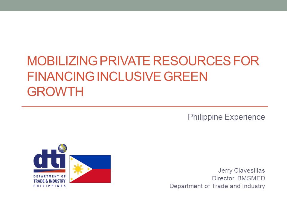 MOBILIZING PRIVATE RESOURCES FOR FINANCING INCLUSIVE GREEN GROWTH Philippine Experience Jerry Clavesillas Director, BMSMED Department of Trade and Industry